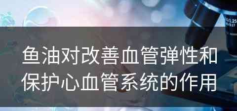 鱼油对改善血管弹性和保护心血管系统的作用